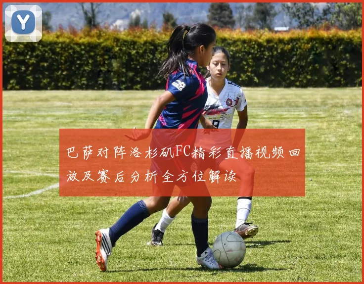 巴萨对阵洛杉矶FC精彩直播视频回放及赛后分析全方位解读