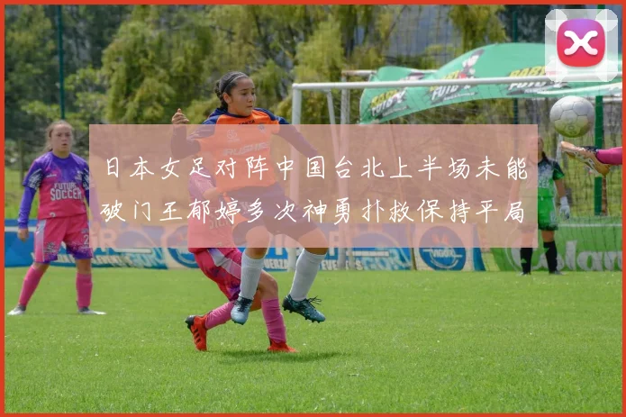 日本女足对阵中国台北上半场未能破门王郁婷多次神勇扑救保持平局