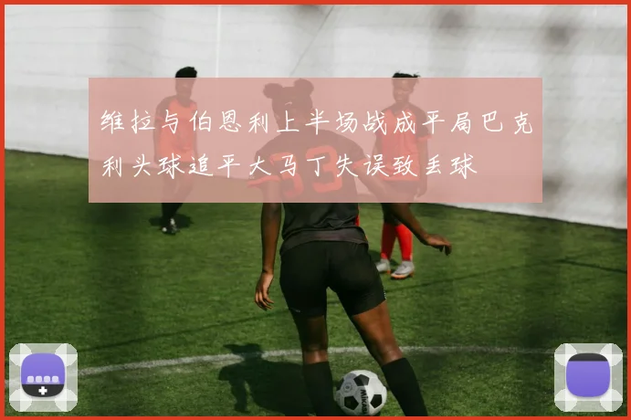 维拉与伯恩利上半场战成平局巴克利头球追平大马丁失误致丢球