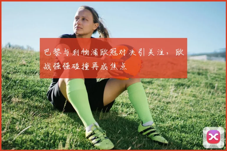 巴黎与利物浦欧冠对决引关注，欧战强强碰撞再成焦点