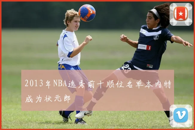 2013年NBA选秀前十顺位名单本内特成为状元郎