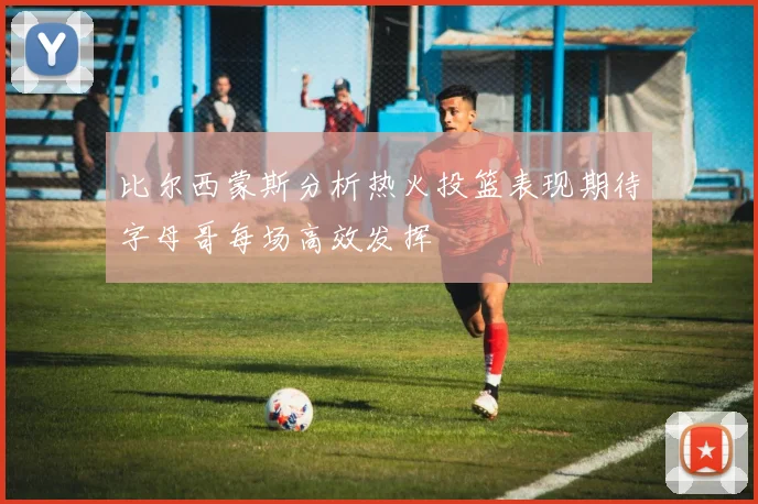 比尔西蒙斯分析热火投篮表现期待字母哥每场高效发挥