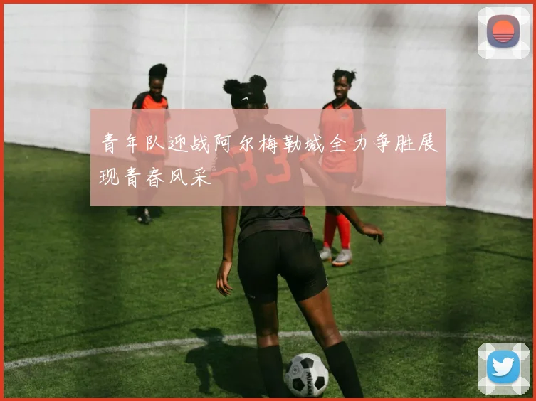 青年队迎战阿尔梅勒城全力争胜展现青春风采