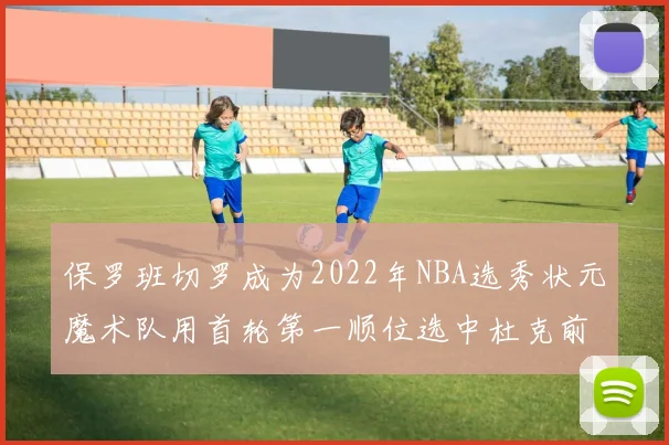 保罗班切罗成为2022年NBA选秀状元魔术队用首轮第一顺位选中杜克前锋